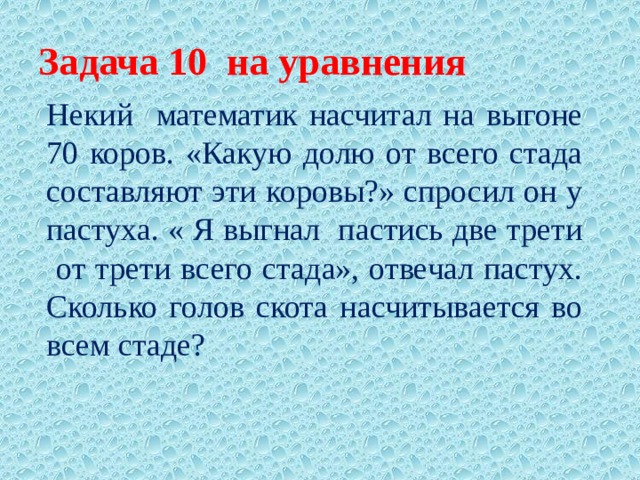 Задача 10 на уравнения Некий математик насчитал на выгоне 70 коров. «Какую долю от всего стада составляют эти коровы?» спросил он у пастуха. « Я выгнал пастись две трети от трети всего стада», отвечал пастух. Сколько голов скота насчитывается во всем стаде? 