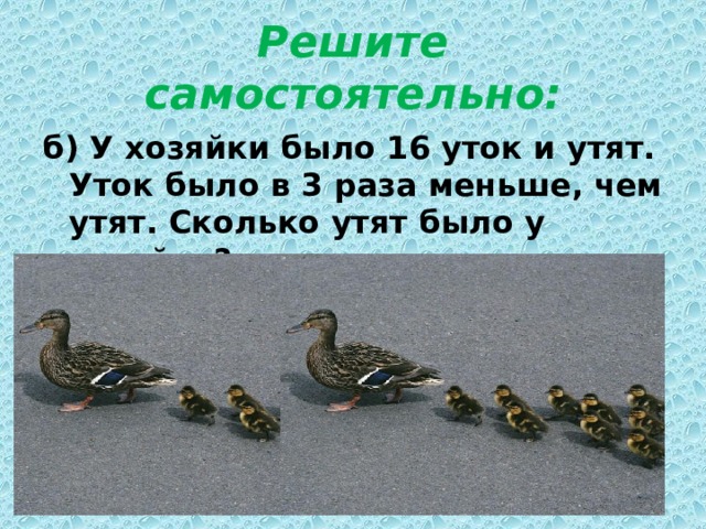 Решите самостоятельно: б) У хозяйки было 16 уток и утят. Уток было в 3 раза меньше, чем утят. Сколько утят было у хозяйки? 