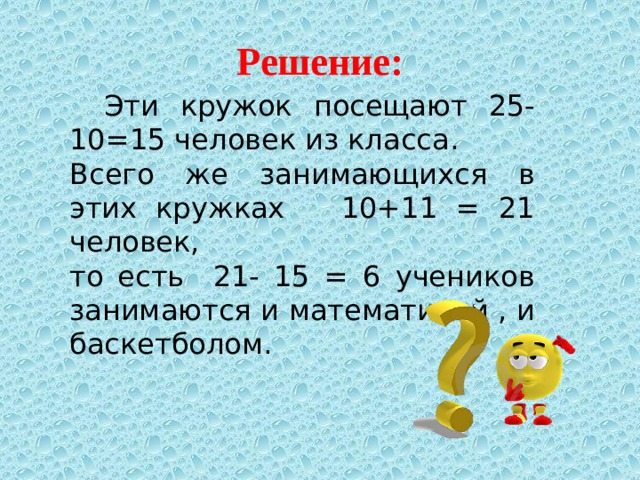 Решение:  Эти кружок посещают 25-10=15 человек из класса. Всего же занимающихся в этих кружках 10+11 = 21 человек, то есть 21- 15 = 6 учеников занимаются и математикой , и баскетболом.   