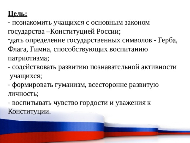 Цель:  - познакомить учащихся с основным законом  государства –Конституцией России; дать определение государственных символов - Герба, Флага, Гимна, способствующих воспитанию  патриотизма; - содействовать развитию познавательной активности   учащихся; - формировать гуманизм, всесторонне развитую  личность; - воспитывать чувство гордости и уважения к  Конституции. 