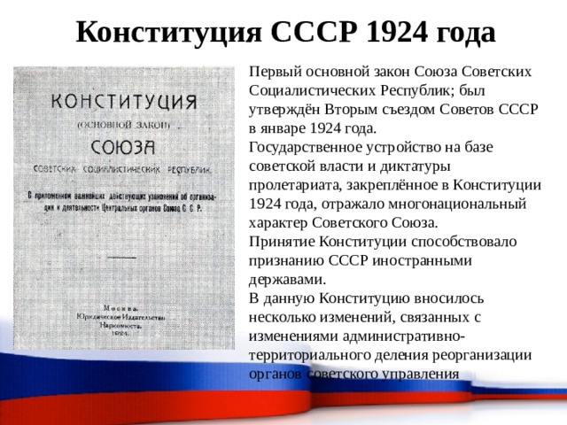 Конституция СССР 1924 года Первый основной закон Союза Советских Социалистических Республик; был утверждён Вторым съездом Советов СССР в январе 1924 года. Государственное устройство на базе советской власти и диктатуры пролетариата, закреплённое в Конституции 1924 года, отражало многонациональный характер Советского Союза. Принятие Конституции способствовало признанию СССР иностранными державами. В данную Конституцию вносилось несколько изменений, связанных с изменениями административно-территориального деления реорганизации органов советского управления 