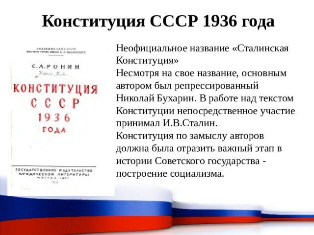 Конституция СССР 1936 года Неофициальное название «Сталинская Конституция» Несмотря на свое название, основным автором был репрессированный Николай Бухарин. В работе над текстом Конституции непосредственное участие принимал И.В.Сталин. Конституция по замыслу авторов должна была отразить важный этап в истории Советского государства - построение социализма. 