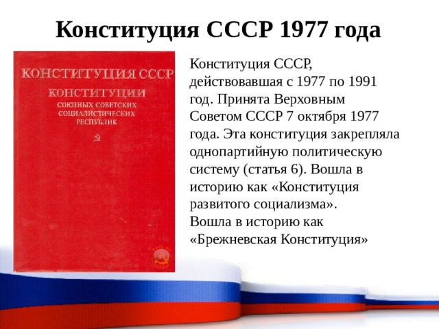 Конституция СССР 1977 года Конституция СССР, действовавшая с 1977 по 1991 год. Принята Верховным Советом СССР 7 октября 1977 года. Эта конституция закрепляла однопартийную политическую систему (статья 6). Вошла в историю как «Конституция развитого социализма». Вошла в историю как «Брежневская Конституция» 