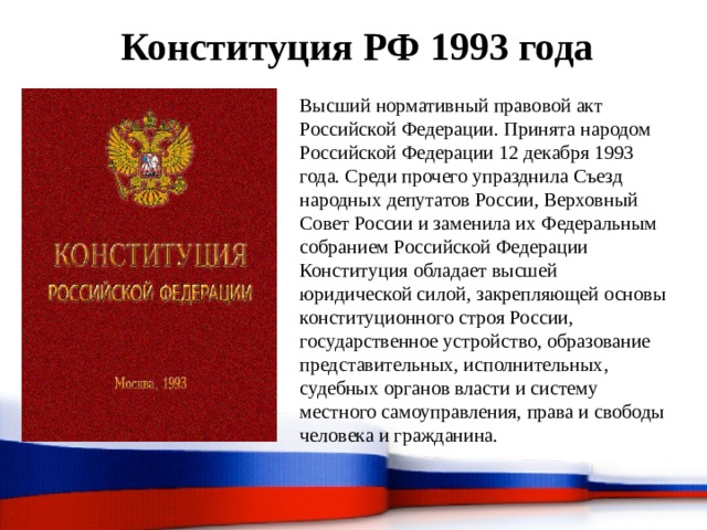 Конституция РФ 1993 года Высший нормативный правовой акт Российской Федерации. Принята народом Российской Федерации 12 декабря 1993 года. Среди прочего упразднила Съезд народных депутатов России, Верховный Совет России и заменила их Федеральным собранием Российской Федерации Конституция обладает высшей юридической силой, закрепляющей основы конституционного строя России, государственное устройство, образование представительных, исполнительных, судебных органов власти и систему местного самоуправления, права и свободы человека и гражданина. 