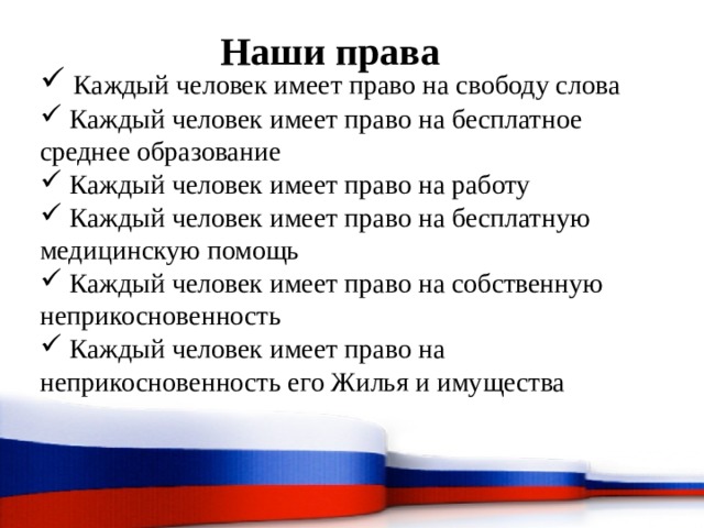 Наши права  Каждый человек имеет право на свободу слова  Каждый человек имеет право на бесплатное среднее образование  Каждый человек имеет право на работу  Каждый человек имеет право на бесплатную медицинскую помощь  Каждый человек имеет право на собственную неприкосновенность  Каждый человек имеет право на неприкосновенность его Жилья и имущества 