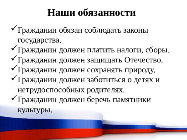 Наши обязанности Гражданин обязан соблюдать законы государства. Гражданин должен платить налоги, сборы. Гражданин должен защищать Отечество. Гражданин должен сохранять природу. Гражданин должен заботиться о детях и нетрудоспособных родителях. Гражданин должен беречь памятники культуры. 