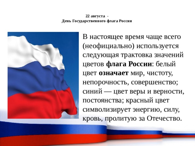  22 августа -  День Государственного флага России   В настоящее время чаще всего (неофициально) используется следующая трактовка значений цветов флага России : белый цвет означает мир, чистоту, непорочность, совершенство; синий — цвет веры и верности, постоянства; красный цвет символизирует энергию, силу, кровь, пролитую за Отечество. 