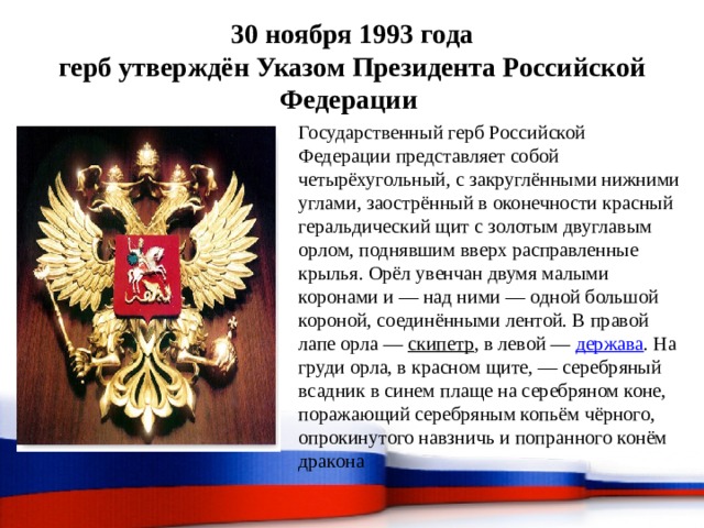 30 ноября 1993 года  герб утверждён Указом Президента Российской Федерации Государственный герб Российской Федерации представляет собой четырёхугольный, с закруглёнными нижними углами, заострённый в оконечности красный геральдический щит с золотым двуглавым орлом, поднявшим вверх расправленные крылья. Орёл увенчан двумя малыми коронами и — над ними — одной большой короной, соединёнными лентой. В правой лапе орла — скипетр , в левой — держава . На груди орла, в красном щите, — серебряный всадник в синем плаще на серебряном коне, поражающий серебряным копьём чёрного, опрокинутого навзничь и попранного конём дракона 