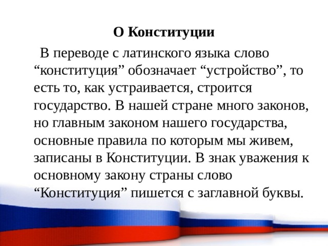 О Конституции  В переводе с латинского языка слово “конституция” обозначает “устройство”, то есть то, как устраивается, строится государство. В нашей стране много законов, но главным законом нашего государства, основные правила по которым мы живем, записаны в Конституции. В знак уважения к основному закону страны слово “Конституция” пишется с заглавной буквы. 