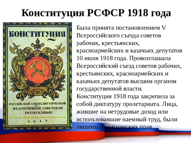 Конституция РСФСР 1918 года Была принята постановлением V Всероссийского съезда советов рабочих, крестьянских, красноармейских и казачьих депутатов 10 июля 1918 года. Провозглашала Всероссийский съезд советов рабочих, крестьянских, красноармейских и казачьих депутатов высшим органом государственной власти. Конституция 1918 года закрепила за собой диктатуру пролетариата. Лица, жившие на нетрудовые доход или использовавшие наемный труд, были лишены политических прав. 