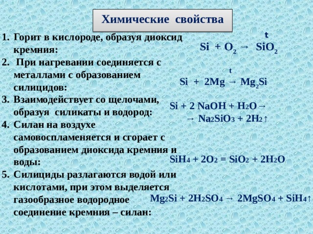 Химические свойства   t  Si + O 2 → SiO 2  Горит в кислороде, образуя диоксид кремния:  При нагревании соединяется с металлами с образованием силицидов:  Взаимодействует со щелочами, образуя силикаты и водород: Силан на воздухе самовоспламеняется и сгорает с образованием диоксида кремния и воды: Силициды разлагаются водой или кислотами, при этом выделяется газообразное водородное соединение кремния – силан:  t Si + 2Mg → Mg 2 Si Si + 2 NaOH + H 2 O→ → Na 2 SiO 3 + 2H 2 ↑ SiH 4 + 2O 2 = SiO 2 + 2H 2 O Mg 2 Si + 2H 2 SO 4 → 2MgSO 4 + SiH 4 ↑ 