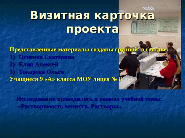 Визитная карточка проекта Представленные материалы созданы группой в составе: Огиенко Екатерина Елин Алексей Токарева Ольга Учащиеся 9 «А» класса МОУ лицея № 8 Исследования проводились в рамках учебной темы:  «Растворимость веществ. Растворы».  