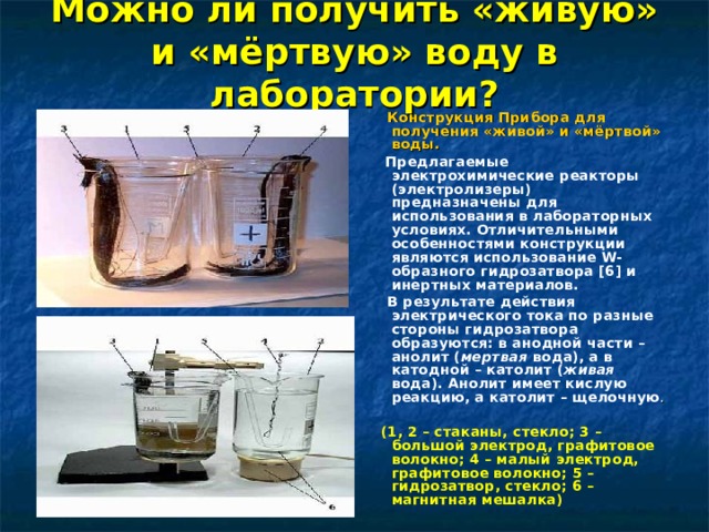 Можно ли получить «живую» и «мёртвую» воду в лаборатории?  Конструкция Прибора для получения «живой» и «мёртвой» воды.  Предлагаемые электрохимические реакторы (электролизеры) предназначены для использования в лабораторных условиях. Отличительными особенностями конструкции являются использование W-образного гидрозатвора [6] и инертных материалов.  В результате действия электрического тока по разные стороны гидрозатвора образуются: в анодной части – анолит ( мертвая вода), а в катодной – католит ( живая вода). Анолит имеет кислую реакцию, а католит – щелочную .  (1, 2 – стаканы, стекло; 3 – большой электрод, графитовое волокно; 4 – малый электрод, графитовое волокно; 5 – гидрозатвор, стекло; 6 – магнитная мешалка) 