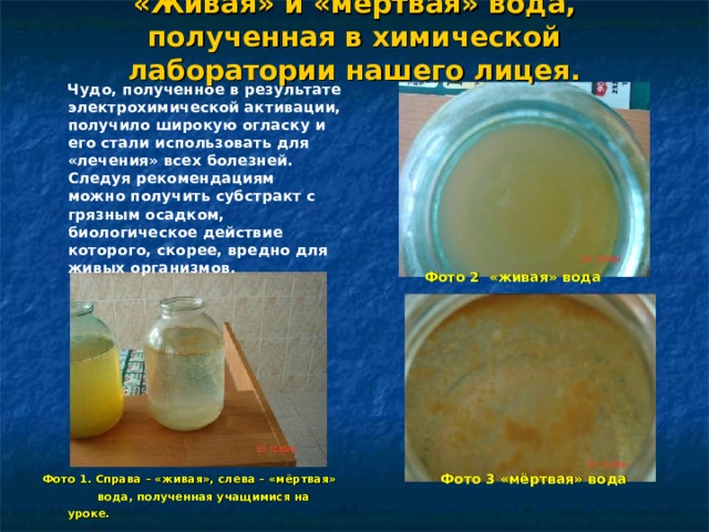 «Живая» и «мёртвая» вода, полученная в химической лаборатории нашего лицея.  Фото 2 «живая» вода           Фото 3 «мёртвая» вода  Чудо, полученное в результате электрохимической активации, получило широкую огласку и его стали использовать для «лечения» всех болезней. Следуя рекомендациям можно получить субстракт с грязным осадком, биологическое действие которого, скорее, вредно для живых организмов.  Фото 1. Справа – «живая», слева – «мёртвая»  вода, полученная учащимися на уроке.  