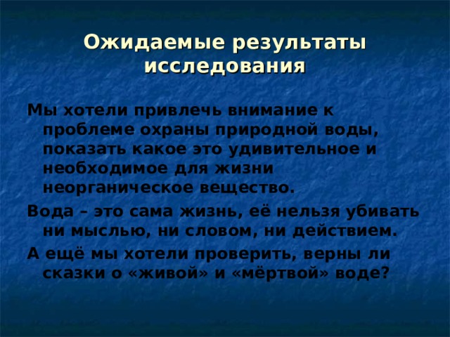 Ожидаемые результаты исследования Мы хотели привлечь внимание к проблеме охраны природной воды, показать какое это удивительное и необходимое для жизни неорганическое вещество. Вода – это сама жизнь, её нельзя убивать ни мыслью, ни словом, ни действием. А ещё мы хотели проверить, верны ли сказки о «живой» и «мёртвой» воде? 