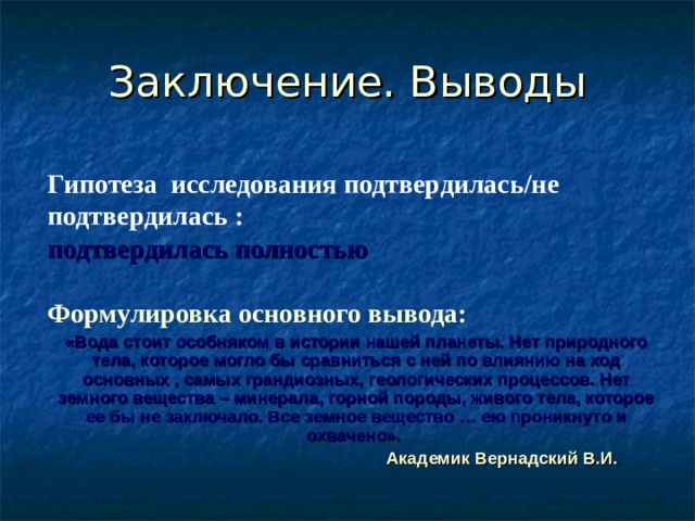 Заключение. Выводы Гипотеза исследования подтвердилась/не подтвердилась : подтвердилась полностью  Формулировка основного вывода: «Вода стоит особняком в истории нашей планеты. Нет природного тела, которое могло бы сравниться с ней по влиянию на ход основных , самых грандиозных, геологических процессов. Нет земного вещества – минерала, горной породы, живого тела, которое ее бы не заключало. Все земное вещество … ею проникнуто и охвачено».  Академик Вернадский В.И.  