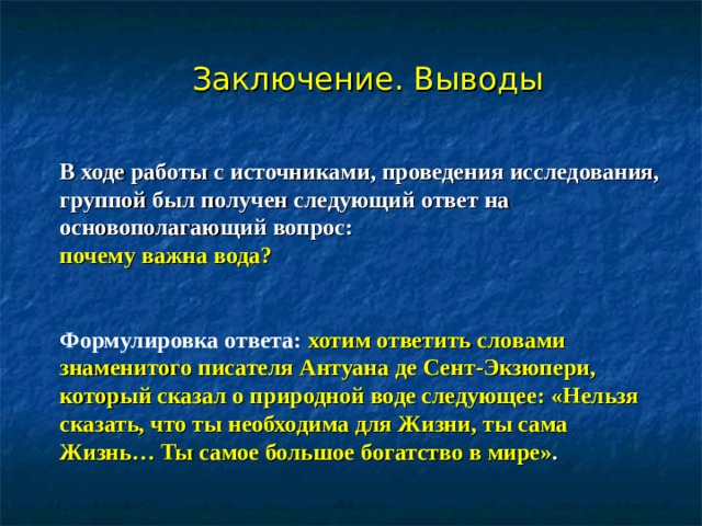 Заключение. Выводы  В ходе работы с источниками, проведения исследования, группой был получен следующий ответ на основополагающий вопрос: почему важна вода?  Формулировка ответа:  хотим ответить словами знаменитого писателя Антуана де Сент-Экзюпери, который сказал о природной воде следующее: «Нельзя сказать, что ты необходима для Жизни, ты сама Жизнь… Ты самое большое богатство в мире» . 