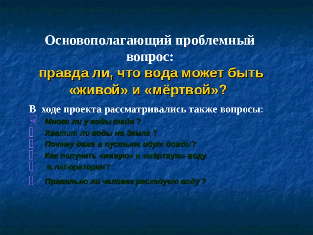 Основополагающий проблемный вопрос:  правда ли, что вода может быть «живой» и «мёртвой»? В ходе проекта рассматривались также вопросы :  Много ли у воды тайн ? Хватит ли воды на Земле ? Почему даже в пустыне идут дожди ? Как получить «живую» и «мёртвую» воду  в лаборатории? Правильно ли человек расходует воду ?   