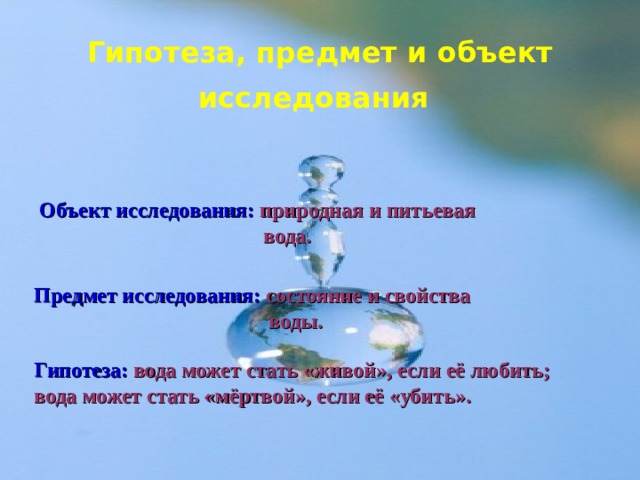 Гипотеза, предмет и объект исследования  Объект исследования:  природная и питьевая  вода. Предмет исследования:  состояние и свойства  воды. Гипотеза:  вода может стать «живой», если её любить; вода может стать «мёртвой», если её «убить». 