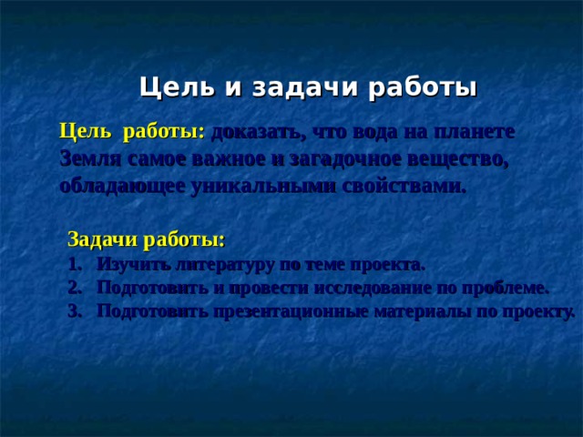 Цель и задачи работы Цель работы:  доказать, что вода на планете Земля самое важное и загадочное вещество, обладающее уникальными свойствами. Задачи работы:  Изучить литературу по теме проекта. Подготовить и провести исследование по проблеме. Подготовить презентационные материалы по проекту. 
