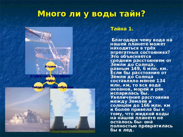 Много ли у воды тайн?   Тайна 1.   Благодаря чему вода на нашей планете может находиться в трёх агрегатных состояниях? Это объясняется средним расстоянием от Земли до Солнца, равным 149, 6 млн. км. Если бы расстояние от Земли до Солнца составляло менее 134 млн. км, то вся вода океанов, морей и рек испарилась бы. Увеличение расстояния между Землей и солнцем до 166 млн. км и более привела бы к тому, что жидкой воды на нашей планете не осталось бы- она полностью превратилась бы в лед. Жидкое Агрегатные состояния воды  Твёрдое  Газообразное    