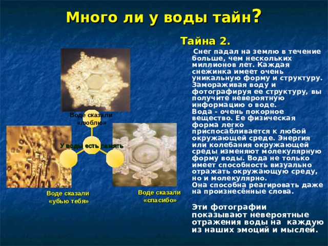 Много ли у воды тайн ? Тайна 2.    Снег падал на землю в течение больше, чем нескольких миллионов лет. Каждая снежинка имеет очень уникальную форму и структуру. Замораживая воду и фотографируя ее структуру, вы получите невероятную информацию о воде.  Вода - очень покорное вещество. Ее физическая форма легко приспосабливается к любой окружающей среде. Энергия или колебания окружающей среды изменяют молекулярную форму воды. Вода не только имеет способность визуально отражать окружающую среду, но и молекулярно.  Она способна реагировать даже на произнесённые слова.   Эти фотографии показывают невероятные отражения воды на  каждую из наших эмоций и мыслей. Воде сказали «люблю»            Воде сказали  «спасибо»  У воды есть память            Воде сказали «убью тебя» 