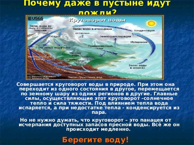 Почему даже в пустыне идут дожди? Совершается круговорот воды в природе. При этом она переходит из одного состояния в другое, перемещается по земному шару из одних регионов в другие. Главные силы, осуществляющие этот круговорот -солнечное тепло и сила тяжести. Под влиянием тепла вода испаряется, а при недостатке тепла - конденсируется из пара. Но не нужно думать, что круговорот – это панацея от исчерпания доступных запасов пресной воды. Всё же он происходит медленно. Берегите воду!  