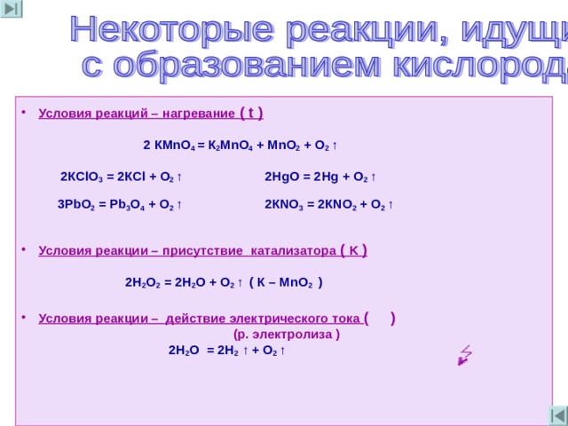  Условия реакций – нагревание ( t )        2 КМ n О 4 = К 2 М n О 4 + М nO 2 + О 2 ↑   2КС l О 3 = 2КС l + О 2 ↑  2Н gO = 2Hg + О 2 ↑    3 Р bO 2 = Р b 3 O 4 + О 2 ↑   2К NO 3 = 2К NO 2 + О 2 ↑    Условия реакции – присутствие  катализатора  ( K )     2Н 2 О 2 = 2Н 2 О + О 2 ↑  ( К – М n О 2 )  Условия реакции – действие электрического тока  (  )     (р . электролиза )  2Н 2 О  = 2Н 2 ↑  + О 2 ↑  
