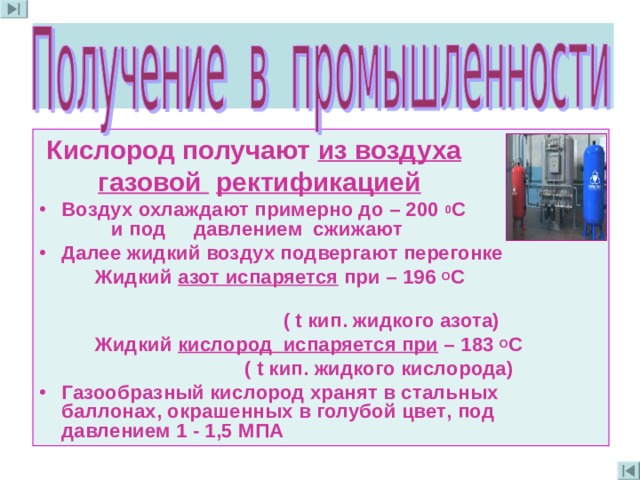  Кислород получают из воздуха  газовой  ректификацией Воздух охлаждают примерно до – 200 0 С  и под давлением сжижают Далее жидкий воздух подвергают перегонке  Жидкий азот испаряется при – 196 О С  ( t кип . жидкого азота)  Жидкий кислород испаряется при – 183 О С  ( t кип . жидкого кислорода) Газообразный кислород хранят в стальных баллонах , окрашенных в голубой цвет , под давлением 1 - 1 ,5 МПА  