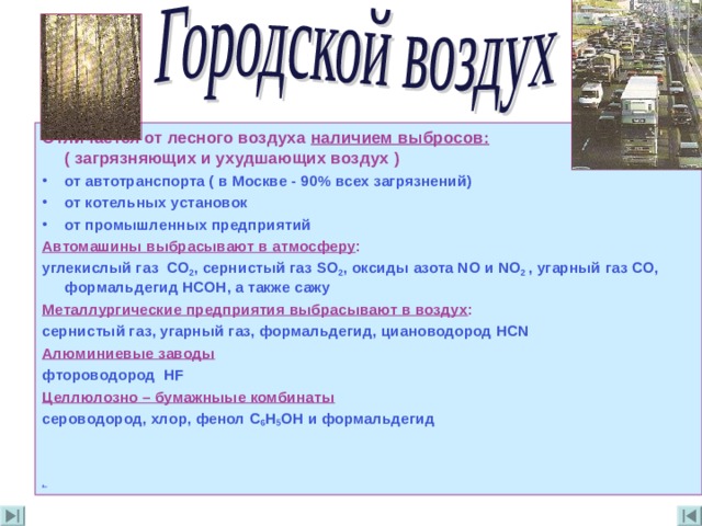 Отличается от лесного воздуха наличием выбросов : ( загрязняющих и ухудшающих воздух ) от автотранспорта ( в Москве -  90% всех загрязнений) от котельных установок от промышленных предприятий Автомашины выбрасывают в атмосферу : углекислый газ СО 2 , сернистый газ SO 2 , оксиды азота NO и NO 2  , угарный  газ СО , формальдегид НСОН , а также сажу Металлургические предприятия выбрасывают в воздух : сернистый газ , угарный газ , формальдегид , циановодород НС N Алюминиевые заводы фтороводород Н F Целлюлозно – бумажныые комбинаты сероводород , хлор , фенол C 6 H 5 OH и формальдегид   ,  