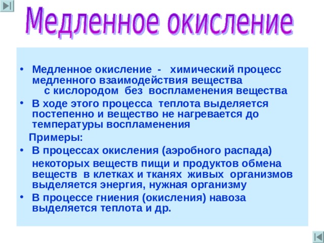  Медленное окисление - химический процесс медленного взаимодействия вещества  с кислородом без воспламенения вещества В ходе этого процесса теплота выделяется постепенно и вещество не нагревается до температуры воспламенения  Примеры : В процессах окисления (аэробного распада)  некоторых веществ пищи  и продуктов обмена веществ в клетках и тканях живых организмов выделяется энергия , нужная организму В процессе гниения (окисления) навоза  выделяется  теплота и др . 