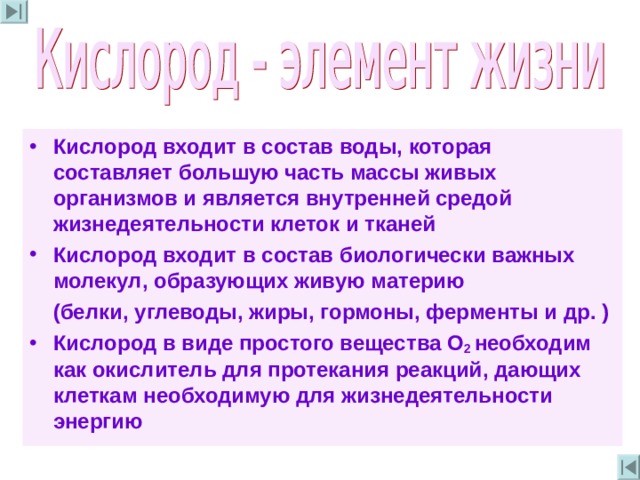 Кислород входит в состав воды , которая составляет большую часть массы живых организмов и является внутренней средой жизнедеятельности клеток и тканей Кислород входит в состав биологически важных молекул , образующих живую материю  (белки , углеводы , жиры , гормоны , ферменты и др . ) Кислород в виде простого вещества О 2 необходим как окислитель для протекания реакций , дающих клеткам  необходимую для жизнедеятельности энергию 