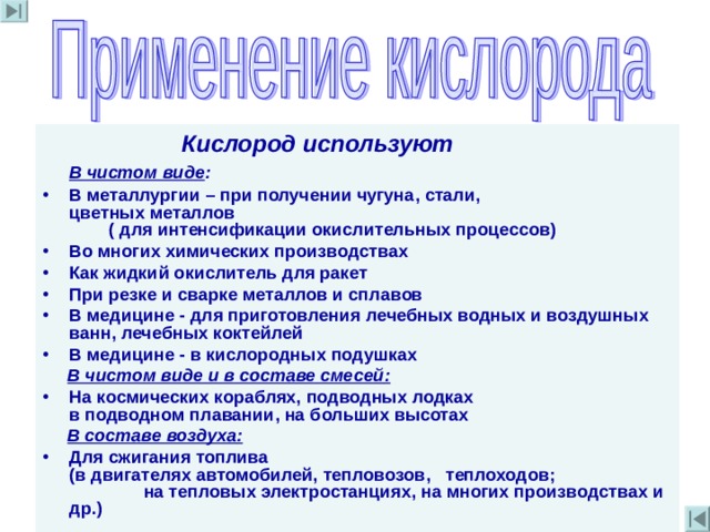  Кислород используют  В чистом виде : В металлургии – при получении чугуна , стали , цветных металлов  ( для интенсификации окислительных процессов) Во многих химических производствах Как жидкий окислитель для ракет При резке и сварке металлов и сплавов В медицине - для приготовления лечебных водных и воздушных ванн , лечебных коктейлей В медицине - в кислородных подушках  В чистом виде и в составе смесей :  На космических кораблях, подводных лодках  в подводном плавании , на больших высотах  В составе воздуха :   Для сжигания топлива  (в двигателях автомобилей , тепловозов ,   теплоходов ; на тепловых электростанциях, на многих производствах и др . )  