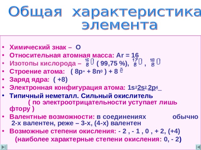  Химический знак  –   О  Относительная атомная масса : Ar = 16 Изотопы кислорода –  (  99 ,75 %) ,  , Строение атома :  ( 8 p + + 8n 0 ) + 8 Заряд ядра :  ( +8) Электронная конфигурация атома : 1s 2 2s 2 2p 4  Типичный неметалл . Сильный окислитель ( по электроотрицательности уступает лишь фтору ) Валентные возможности :  в соединениях  обычно 2-х валентен ,  реже  –  3-х , (4-х)  валентен Возможные степени окисления :  - 2 , - 1 , 0 , + 2 ,  (+4)  (наиболее характерные степени окисления : 0 , - 2 )  