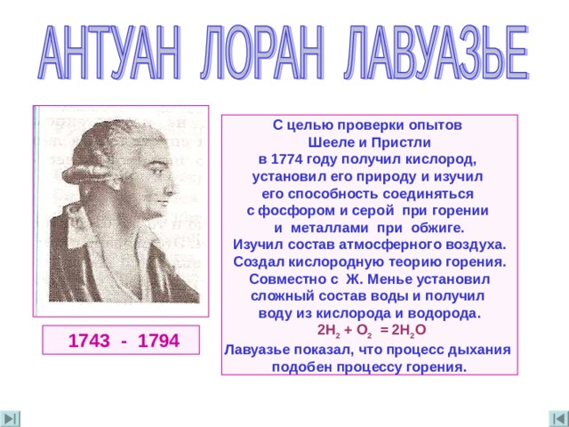  С целью проверки опытов Шееле и Пристли в 1774 году получил кислород , установил его природу  и изучил его способность соединяться с фосфором  и серой при горении и металлами при обжиге . Изучил состав атмосферного воздуха . Создал кислородную теорию горения . Совместно с Ж . Менье установил сложный состав воды и получил воду из кислорода и водорода .  2H 2 + O 2   = 2 H 2 O  Лавуазье показал , что процесс дыхания подобен процессу горения .   1743 - 1794 