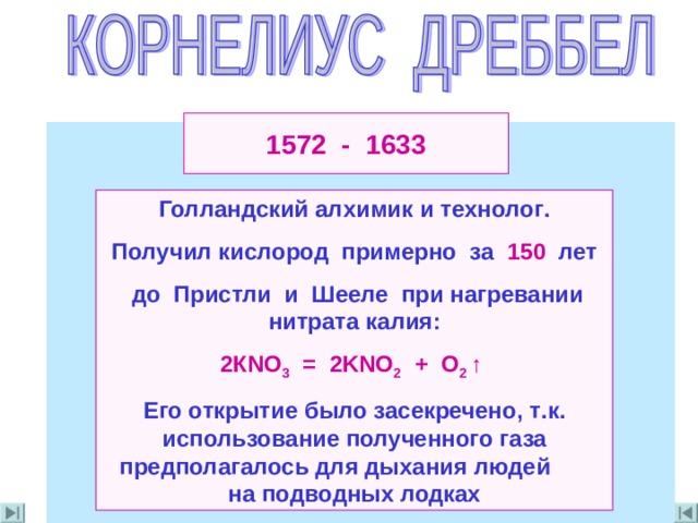 1572 - 1633 Голландский алхимик  и технолог . Получил кислород примерно за 150 лет  до Пристли и Шееле при нагревании нитрата калия : 2К NO 3 = 2KNO 2 + O 2  ↑ Его открытие было засекречено , т . к . использование полученного газа предполагалось для дыхания людей на подводных лодках 