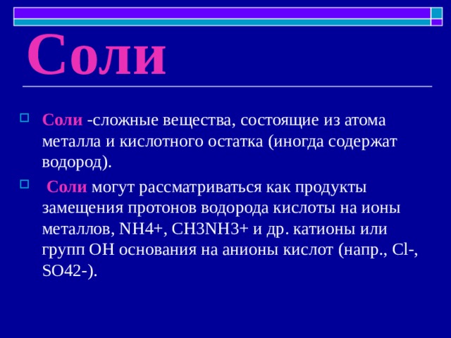 Соли Соли -сложные вещества, состоящие из атома металла и кислотного остатка (иногда содержат водород).  Соли  могут рассматриваться как продукты замещения протонов водорода кислоты на ионы металлов, NH4+, СН3NН3+ и др. катионы или групп ОН основания на анионы кислот (напр., Cl-, SO42-). 