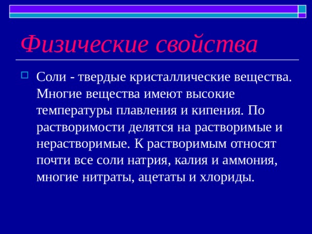 Физические свойства Соли - твердые кристаллические вещества. Многие вещества имеют высокие температуры плавления и кипения. По растворимости делятся на растворимые и нерастворимые. К растворимым относят почти все соли натрия, калия и аммония, многие нитраты, ацетаты и хлориды. 