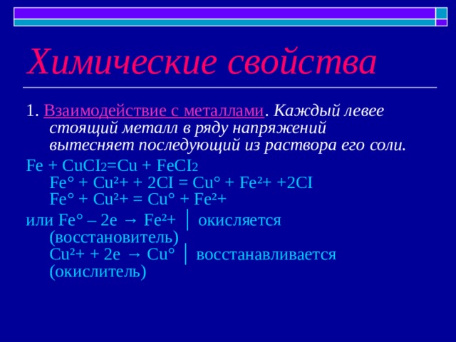 Химические свойства 1. Взаимодействие с металлами . Каждый левее стоящий металл в ряду напряжений вытесняет последующий из раствора его  соли. Fe + CuCI 2 =Cu + FeCI 2  Fe° + Cu²+ + 2CI = Cu° + Fe²+ +2CI  Fe° + Cu²+ = Cu° + Fe²+ или Fe° – 2e → Fe²+ │ окисляется (восстановитель)  Cu²+ + 2e → Cu° │ восстанавливается (окислитель) 