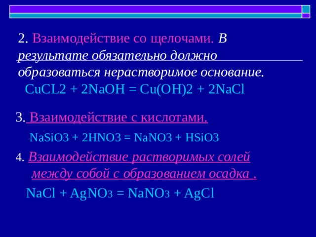2. Взаимодействие со щелочами. В результате обязательно должно образоваться нерастворимое основание.   CuCL2 + 2NaOH = Cu(OH)2 + 2NaCl 3. Взаимодействие с кислотами.   NaSiO3 + 2HNO3 = NaNO3 + HSiO3 4.  Взаимодействие растворимых солей между собой с образованием осадка .  NaCl + AgNO 3 = NaNO 3 + AgCl  