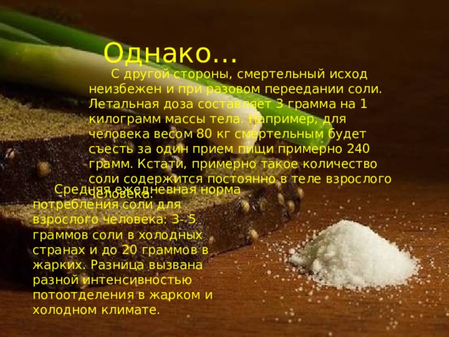 Однако… С другой стороны, смертельный исход неизбежен и при разовом переедании соли. Летальная доза составляет 3 грамма на 1 килограмм массы тела. Например, для человека весом 80 кг смертельным будет съесть за один прием пищи примерно 240 грамм. Кстати, примерно такое количество соли содержится постоянно в теле взрослого человека. Средняя ежедневная норма потребления соли для взрослого человека: 3- 5 граммов соли в холодных странах и до 20 граммов в жарких. Разница вызвана разной интенсивностью потоотделения в жарком и холодном климате. 