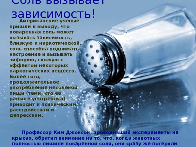 Соль вызывает зависимость! Американские ученые пришли к выводу, что поваренная соль может вызывать зависимость, близкую к наркотической, соль способна поднимать настроение и вызывать эйфорию, схожую с эффектом некоторых наркотических веществ. Более того, продолжительное употребление несоленой пищи (теми, кто ее раньше употреблял) приводит к психическим расстройствам и депрессиям. Профессор Ким Джонсон, проводивший эксперименты на крысах, обратил внимание на то, что, когда животных полностью лишили поваренной соли, они сразу же потеряли интерес к привычной пище. 