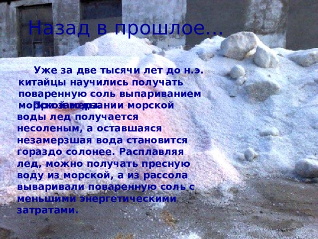 Назад в прошлое… Уже за две тысячи лет до н.э. китайцы научились получать поваренную соль выпариванием морской воды.  При замерзании морской воды лед получается несоленым, а оставшаяся незамерзшая вода становится гораздо солонее. Расплавляя лед, можно получать пресную воду из морской, а из рассола вываривали поваренную соль с меньшими энергетическими затратами. 