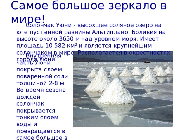 Самое большое зеркало в мире! Солончак Уюни - высохшее соляное озеро на юге пустынной равнины Альтиплано, Боливия на высоте около 3650 м над уровнем моря. Имеет площадь 10 582 км² и является крупнейшим солончаком в мире. Располагается в окрестностях города Уюни. Внутренняя часть Уюни покрыта слоем поваренной соли толщиной 2-8 м. Во время сезона дождей солончак покрывается тонким слоем воды и превращается в самое большое в мире зеркало. 
