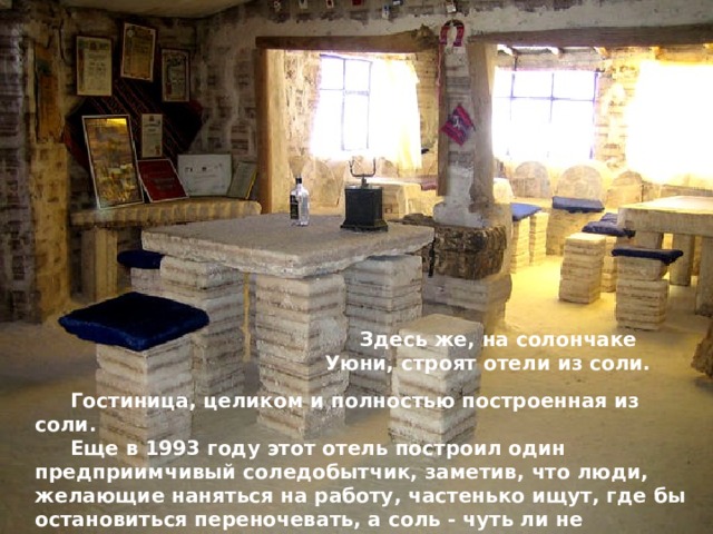 Здесь же, на солончаке Уюни, строят отели из соли. Гостиница, целиком и полностью построенная из соли. Еще в 1993 году этот отель построил один предприимчивый соледобытчик, заметив, что люди, желающие наняться на работу, частенько ищут, где бы остановиться переночевать, а соль - чуть ли не единственный в тех местах материал, который и достать легко, и обрабатывать нетрудно. 