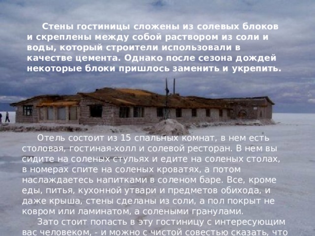 Стены гостиницы сложены из солевых блоков и скреплены между собой раствором из соли и воды, который строители использовали в качестве цемента. Однако после сезона дождей некоторые блоки пришлось заменить и укрепить. Отель состоит из 15 спальных комнат, в нем есть столовая, гостиная-холл и солевой ресторан. В нем вы сидите на соленых стульях и едите на соленых столах, в номерах спите на соленых кроватях, а потом наслаждаетесь напитками в соленом баре. Все, кроме еды, питья, кухонной утвари и предметов обихода, и даже крыша, стены сделаны из соли, а пол покрыт не ковром или ламинатом, а солеными гранулами. Зато стоит попасть в эту гостиницу с интересующим вас человеком, - и можно с чистой совестью сказать, что вы съели пуд соли вместе. 