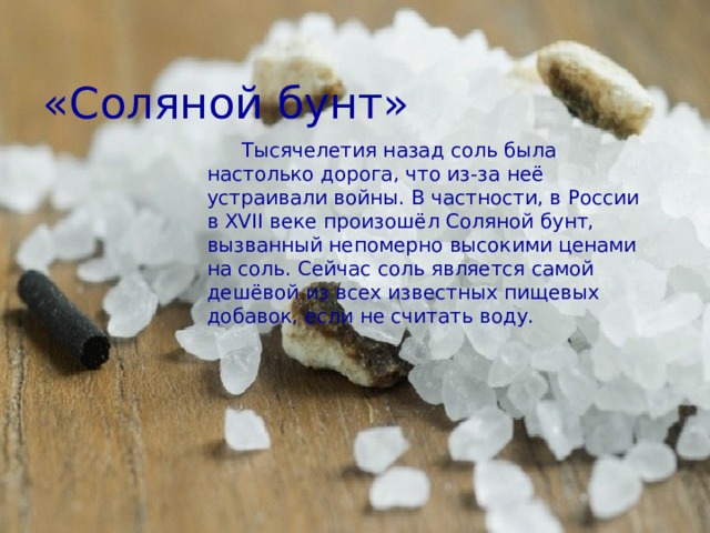 «Соляной бунт» Тысячелетия назад соль была настолько дорога, что из-за неё устраивали войны. В частности, в России в XVII веке произошёл Соляной бунт, вызванный непомерно высокими ценами на соль. Сейчас соль является самой дешёвой из всех известных пищевых добавок, если не считать воду. 