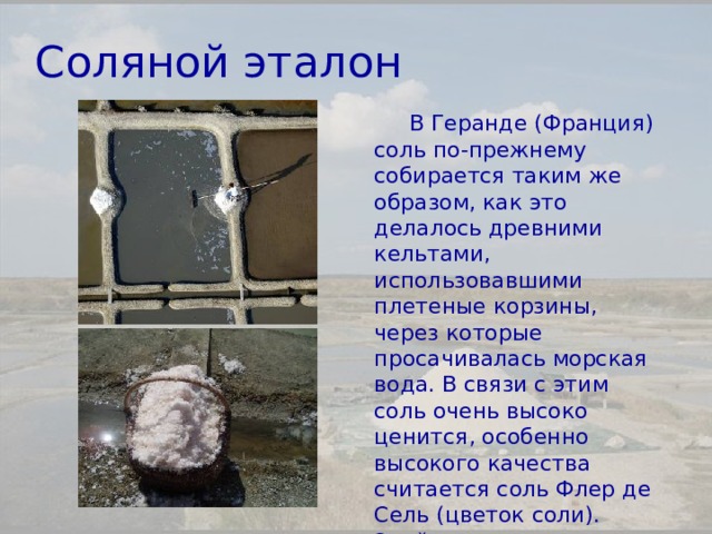 Соляной эталон В Геранде (Франция) соль по-прежнему собирается таким же образом, как это делалось древними кельтами, использовавшими плетеные корзины, через которые просачивалась морская вода. В связи с этим соль очень высоко ценится, особенно высокого качества считается соль Флер де Сель (цветок соли). Этой солью пищу посыпают перед показом, она никогда не используется в кулинарии. 