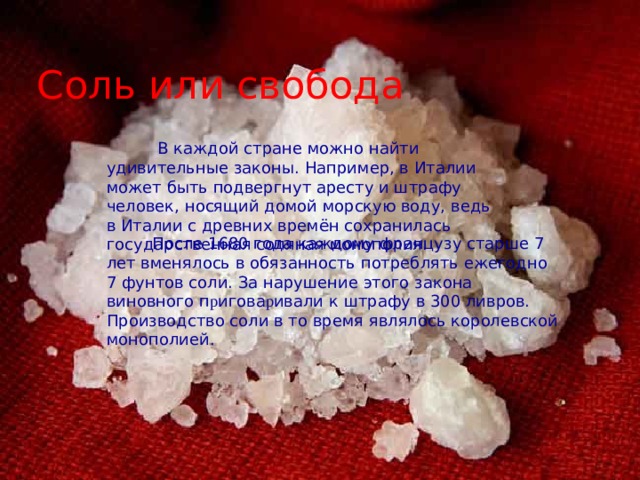 Соль или свобода  В каждой стране можно найти удивительные законы. Например, в Италии может быть подвергнут аресту и штрафу человек, носящий домой морскую воду, ведь в Италии с древних времён сохранилась государственная соляная монополия.  После 1680 года каждому французу старше 7 лет вменялось в обязанность потреблять ежегодно 7 фунтов соли. За нарушение этого закона виновного п р игова р ивали к штрафу в 300 ливров. Производство соли в то время являлось королевской монополией. 