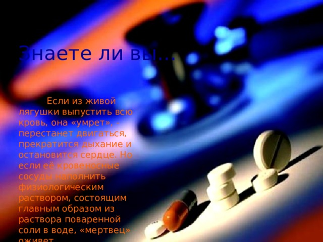 Знаете ли вы…  Если из живой лягушки выпустить всю кровь, она «умрет», - перестанет двигаться, прекратится дыхание и остановится сердце. Но если её кровеносные сосуды наполнить физиологическим раствором, состоящим главным образом из раствора поваренной соли в воде, «мертвец» оживет. 